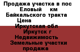 Продажа участка в пос. Еловый 17 км Байкальского тракта › Цена ­ 1 780 000 - Иркутская обл., Иркутск г. Недвижимость » Земельные участки продажа   